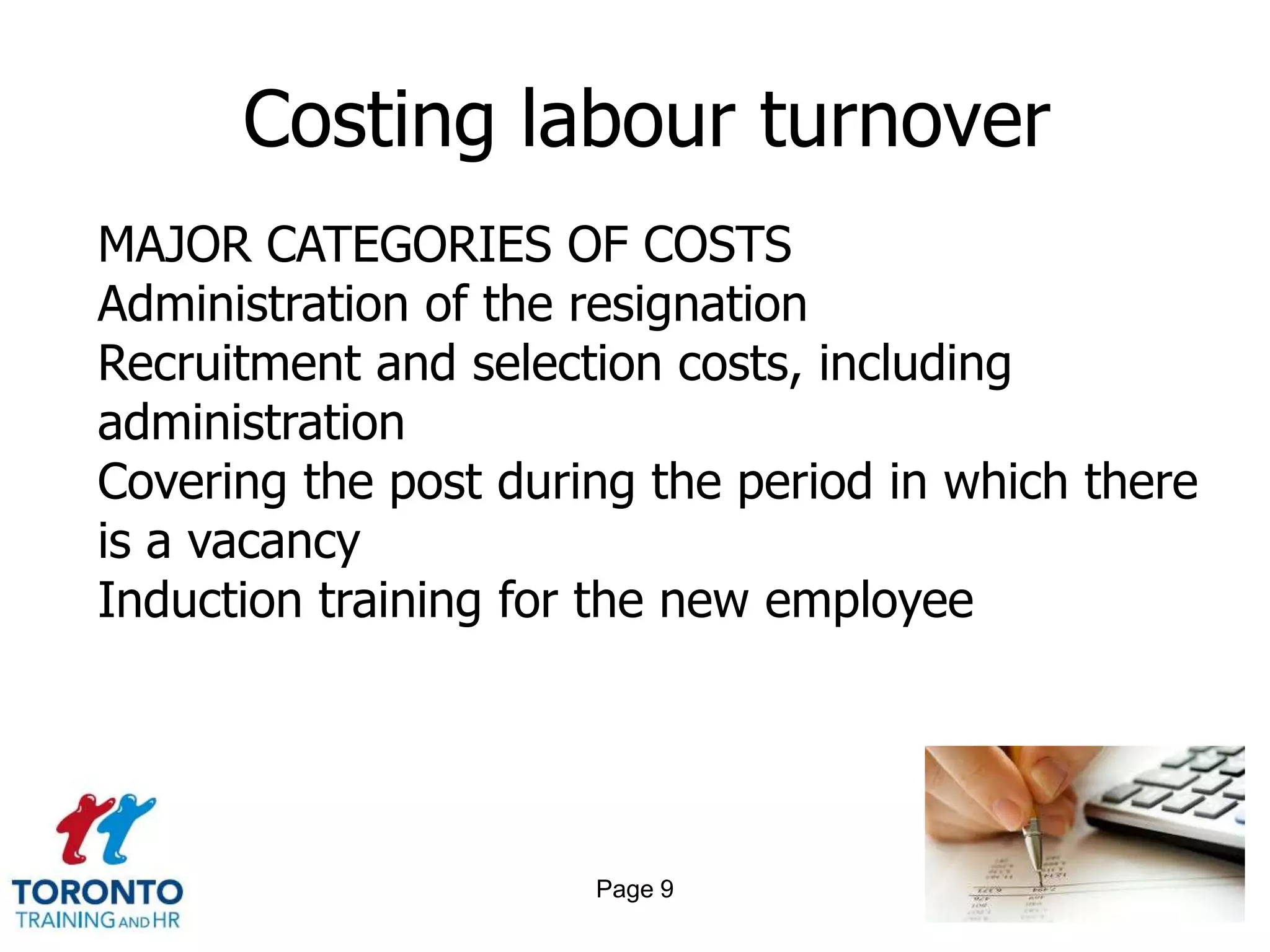 Costing labour turnover
MAJOR CATEGORIES OF COSTS
Administration of the resignation
Recruitment and selection costs, including
administration
Covering the post during the period in which there
is a vacancy
Induction training for the new employee




                      Page 9
 