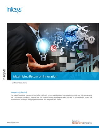 Insights




                   Maximizing Return on Innovation
                - Dr. Martin Lockstrom




                Innovation & Survival
                The laws of evolution say that survival is for the fittest. In the case of present day organizations, the one that is adaptable
                has a better shot at making it than the one that is merely strong or profitable. Learn to adapt, or in other words, exploit the
                opportunities of an ever changing environment, and the profits will follow.




           www.infosys.com
 