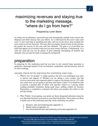 maximizing revenues and staying true
          to the marketing message,
          “where do I go from here?”
                                  Prepared by Loren Stone

     In setting out for planning a successful year and consequently multiple years serious due
     diligence and effort must go into your efforts. As is referenced for this year’s topic each
     year is a new road map in marketing and sales, and you as the driver must navigate the
     cross roads to not lose direction. The more that you prepare ahead of time for this journey
     the greater the success for the year with less obstacles. The goal is to avoid those pot
     holes that appear out of nowhere and cost you more money and time. Unfortunately, as is
     with any road trip you can do plenty of prior planning anticipating all hazards and
     obstacles, but you must be ready to manage the unexpected.



     preparation
     In preparing for this marketing road trip you have to ask yourself many questions to
     guarantee a thorough analysis of the environment, competition, and the business with all
     its inner workings.

     sample check list for planning the marketing road map:
        1. Where are we going? A simple question, but have you challenged your team
           to answer and support it? Whether you are taking a cross country trip that
           involves renovation and expansion plans to improve the bottom line by 15% with
           new retail, how are you going to get there and where is there? You should be able
           to present a detailed plan of attack with specifics relative to a pricing model
           yielding profitable treatments during peak times, staffing models for business
           fluctuations, a competitive evaluation and where your product fits relative to the
           pricing strategy.

        2. Way Points. In navigating, way points are those designated indicators along the
           way that help facilitate movement to your final destination. Those points are there
           to guide you on that marketing road map. Some marketing way points:

                a. Business, sales and marketing plan (appendix i).
                b. Market analysis (appendix ii).
                c. Zero based detailed sales and marketing action plan (appendix iii).



SOVEREIGN HOSPITALITY INTERNATIONAL SOVEREIGN HOSPITALITY MANAGEMENT SOVEREIGN DEVELOPMENT
                 P.O. BOX 5306, BRECKENRIDGE, COLORADO 80424 PHONE: (303) 800-6161
             WWW.SOVEREIGNHOSPITALITY.COM EMAIL: INFO@SOVEREIGNHOSPITALITY.COM
               FACEBOOK.COM/SOVEREIGNHOSPITALITY TWITTER.COM/SOVEREIGNHOSP
 
