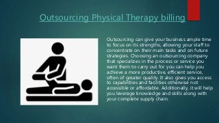 Outsourcing Physical Therapy billing
Outsourcing can give your business ample time
to focus on its strengths, allowing your staff to
concentrate on their main tasks and on future
strategies. Choosing an outsourcing company
that specializes in the process or service you
want them to carry out for you can help you
achieve a more productive, efficient service,
often of greater quality. It also gives you access
to capabilities and facilities otherwise not
accessible or affordable. Additionally, it will help
you leverage knowledge and skills along with
your complete supply chain.
 