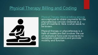 Physical Therapy Billing and Coding
Physical Therapy Medical billing services
are employed to obtain payments for the
physiotherapy services rendered as a
part of treatment. Here is what needs to
be known.
Physical therapy or physiotherapy is a
field of healthcare that involves the use
of mechanical force and movements to
remediate impairments and promote
mobility and function.
 
