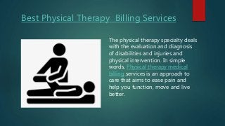 Best Physical Therapy Billing Services
The physical therapy specialty deals
with the evaluation and diagnosis
of disabilities and injuries and
physical intervention. In simple
words, Physical therapy medical
billing services is an approach to
care that aims to ease pain and
help you function, move and live
better.
 