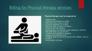 Billing for Physical therapy services
Physical therapy may be required to:
• Relieve pain
• Improve movement or ability
• Recover from a sports injury
• Prevent disability or surgery
• Recover after a stroke, accident
• Practicing body balance
• Management of diabetes heart disease or arthritis
• Recover after you give birth
• Control your bowels or bladder
• Adapt to an artificial limb
• Getting used to assistive devices like walkers, cane or
crutches
• Get a splint or brace
 