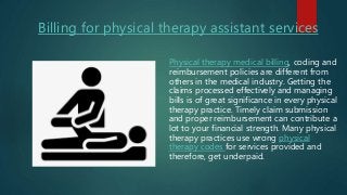 Billing for physical therapy assistant services
Physical therapy medical billing, coding and
reimbursement policies are different from
others in the medical industry. Getting the
claims processed effectively and managing
bills is of great significance in every physical
therapy practice. Timely claim submission
and proper reimbursement can contribute a
lot to your financial strength. Many physical
therapy practices use wrong physical
therapy codes for services provided and
therefore, get underpaid.
 