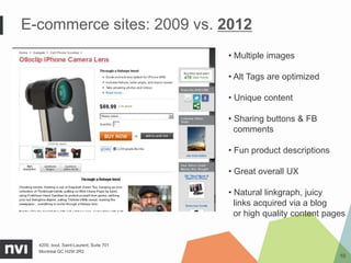 E-commerce sites: 2009 vs. 2012
                                         • Multiple images

                                         • Alt Tags are optimized

                                         • Unique content

                                         • Sharing buttons & FB
                                           comments

                                         • Fun product descriptions

                                         • Great overall UX

                                         • Natural linkgraph, juicy
                                           links acquired via a blog
                                           or high quality content pages


  4200, boul. Saint-Laurent, Suite 701
  Montréal QC H2W 2R2
                                                                      10
 