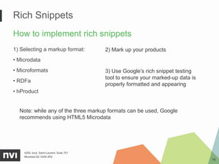 Rich Snippets
How to implement rich snippets
1) Selecting a markup format:              2) Mark up your products
• Microdata
• Microformats                             3) Use Google’s rich snippet testing
                                           tool to ensure your marked-up data is
• RDFa
                                           properly formatted and appearing
• hProduct


  Note: while any of the three markup formats can be used, Google
  recommends using HTML5 Microdata




    4200, boul. Saint-Laurent, Suite 701
    Montréal QC H2W 2R2
                                                                                   16
 