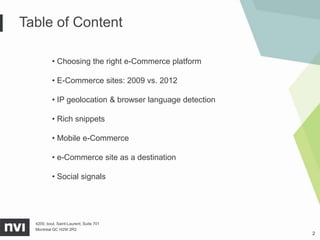 Table of Content

           • Choosing the right e-Commerce platform

           • E-Commerce sites: 2009 vs. 2012

           • IP geolocation & browser language detection

           • Rich snippets

           • Mobile e-Commerce

           • e-Commerce site as a destination

           • Social signals




  4200, boul. Saint-Laurent, Suite 701
  Montréal QC H2W 2R2
                                                           2
 