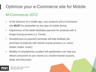 Optimize your e-Commerce site for Mobile
M-Commerce 2012
•   In the absence of a mobile app, your products and e-Commerce
    site MUST be accessible by any type of mobile device
•   Ergonomics of the tablet facilitates payment for products with a
    longer buying process (i.e. Travel)
•   Smartphones as payment terminals will help facilitate the
    purchase of products with shorter buying process (i.e. event
    tickets, books, music)
•   Mobility of smartphones coupled with geolocation can help you
    attract consumers to your stores (i.e. location-based coupons,
    deals and discounts)

     4200, boul. Saint-Laurent, Suite 701
     Montréal QC H2W 2R2
                                                                       21
 