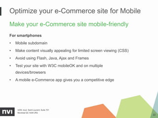Optimize your e-Commerce site for Mobile
Make your e-Commerce site mobile-friendly
For smartphones
•   Mobile subdomain
•   Make content visually appealing for limited screen viewing (CSS)
•   Avoid using Flash, Java, Ajax and Frames
•   Test your site with W3C mobileOK and on multiple
    devices/browsers
•   A mobile e-Commerce app gives you a competitive edge




     4200, boul. Saint-Laurent, Suite 701
     Montréal QC H2W 2R2
                                                                       22
 