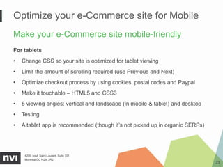 Optimize your e-Commerce site for Mobile
Make your e-Commerce site mobile-friendly
For tablets
•   Change CSS so your site is optimized for tablet viewing
•   Limit the amount of scrolling required (use Previous and Next)
•   Optimize checkout process by using cookies, postal codes and Paypal
•   Make it touchable – HTML5 and CSS3
•   5 viewing angles: vertical and landscape (in mobile & tablet) and desktop
•   Testing
•   A tablet app is recommended (though it’s not picked up in organic SERPs)




     4200, boul. Saint-Laurent, Suite 701
     Montréal QC H2W 2R2
                                                                                23
 