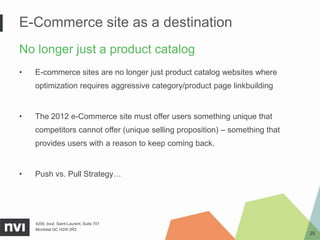 E-Commerce site as a destination
No longer just a product catalog
•   E-commerce sites are no longer just product catalog websites where
    optimization requires aggressive category/product page linkbuilding


•   The 2012 e-Commerce site must offer users something unique that
    competitors cannot offer (unique selling proposition) – something that
    provides users with a reason to keep coming back.


•   Push vs. Pull Strategy…




    4200, boul. Saint-Laurent, Suite 701
    Montréal QC H2W 2R2
                                                                             25
 