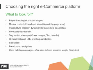 Choosing the right e-Commerce platform
What to look for?
•   Proper handling of product images
•   Manual control of Head and Meta titles (at the page level)
•   Possibility to program dynamic title tags / meta description
•   Product review system
•   Segmented sitemaps (Video, Images, Text, Mobile)
•   301 redirects and URL rewriting capabilities
•   Site speed
•   Breadcrumb navigation
•   Upon deleting any pages, offer rules to keep acquired weight (link juice)




     4200, boul. Saint-Laurent, Suite 701
     Montréal QC H2W 2R2
                                                                                4
 