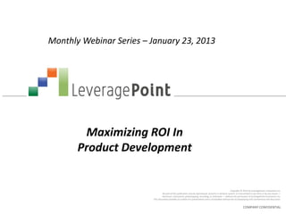 Monthly Webinar Series – January 23, 2013




        Maximizing ROI In
       Product Development


                                                                                                         Copyright © 2012 by LeveragePoint Innovations Inc.
                                  No part of this publication may be reproduced, stored in a retrieval system, or transmitted in any form or by any means —
                                 electronic, mechanical, photocopying, recording, or otherwise — without the permission of LeveragePoint Innovations Inc.
                         This document provides an outline of a presentation and is incomplete without the accompanying oral commentary and discussion.


                                                                                                                    COMPANY CONFIDENTIAL
 