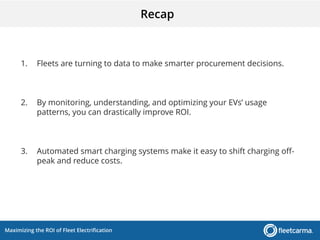 Maximizing the ROI of Fleet Electrification
Recap
1. Fleets are turning to data to make smarter procurement decisions.
2. By monitoring, understanding, and optimizing your EVs’ usage
patterns, you can drastically improve ROI.
3. Automated smart charging systems make it easy to shift charging off-
peak and reduce costs.
 