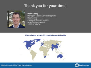 Maximizing the ROI of Fleet Electrification
Mark Goody
Manager, Electric Vehicle Programs
FleetCarma
mgoody@fleetcarma.com
www.fleetcarma.com
1-800-975-2434
150+ clients across 23 countries world-wide
Thank you for your time!
 