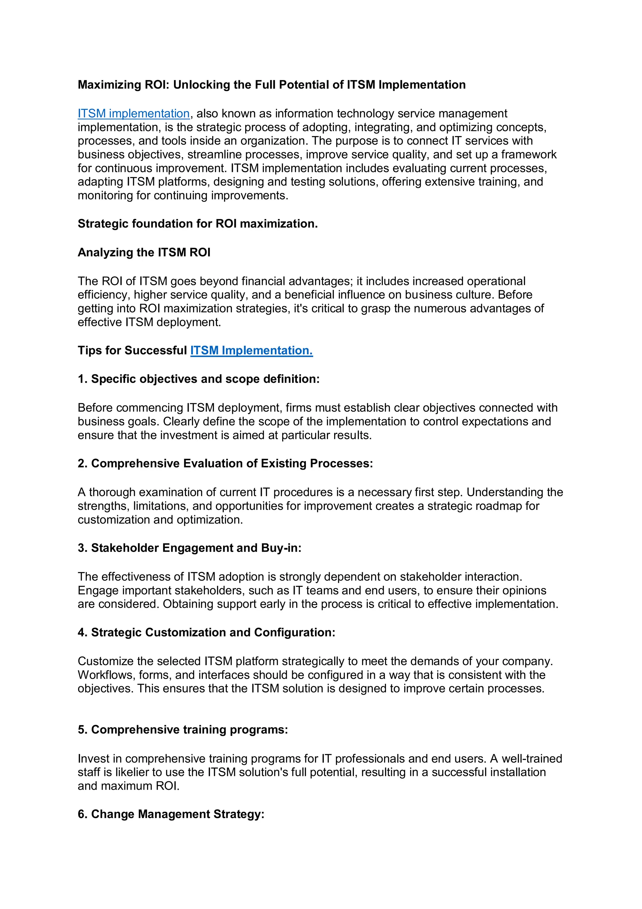 Maximizing ROI: Unlocking the Full Potential of ITSM Implementation
ITSM implementation, also known as information technology service management
implementation, is the strategic process of adopting, integrating, and optimizing concepts,
processes, and tools inside an organization. The purpose is to connect IT services with
business objectives, streamline processes, improve service quality, and set up a framework
for continuous improvement. ITSM implementation includes evaluating current processes,
adapting ITSM platforms, designing and testing solutions, offering extensive training, and
monitoring for continuing improvements.
Strategic foundation for ROI maximization.
Analyzing the ITSM ROI
The ROI of ITSM goes beyond financial advantages; it includes increased operational
efficiency, higher service quality, and a beneficial influence on business culture. Before
getting into ROI maximization strategies, it's critical to grasp the numerous advantages of
effective ITSM deployment.
Tips for Successful ITSM Implementation.
1. Specific objectives and scope definition:
Before commencing ITSM deployment, firms must establish clear objectives connected with
business goals. Clearly define the scope of the implementation to control expectations and
ensure that the investment is aimed at particular results.
2. Comprehensive Evaluation of Existing Processes:
A thorough examination of current IT procedures is a necessary first step. Understanding the
strengths, limitations, and opportunities for improvement creates a strategic roadmap for
customization and optimization.
3. Stakeholder Engagement and Buy-in:
The effectiveness of ITSM adoption is strongly dependent on stakeholder interaction.
Engage important stakeholders, such as IT teams and end users, to ensure their opinions
are considered. Obtaining support early in the process is critical to effective implementation.
4. Strategic Customization and Configuration:
Customize the selected ITSM platform strategically to meet the demands of your company.
Workflows, forms, and interfaces should be configured in a way that is consistent with the
objectives. This ensures that the ITSM solution is designed to improve certain processes.
5. Comprehensive training programs:
Invest in comprehensive training programs for IT professionals and end users. A well-trained
staff is likelier to use the ITSM solution's full potential, resulting in a successful installation
and maximum ROI.
6. Change Management Strategy:
 