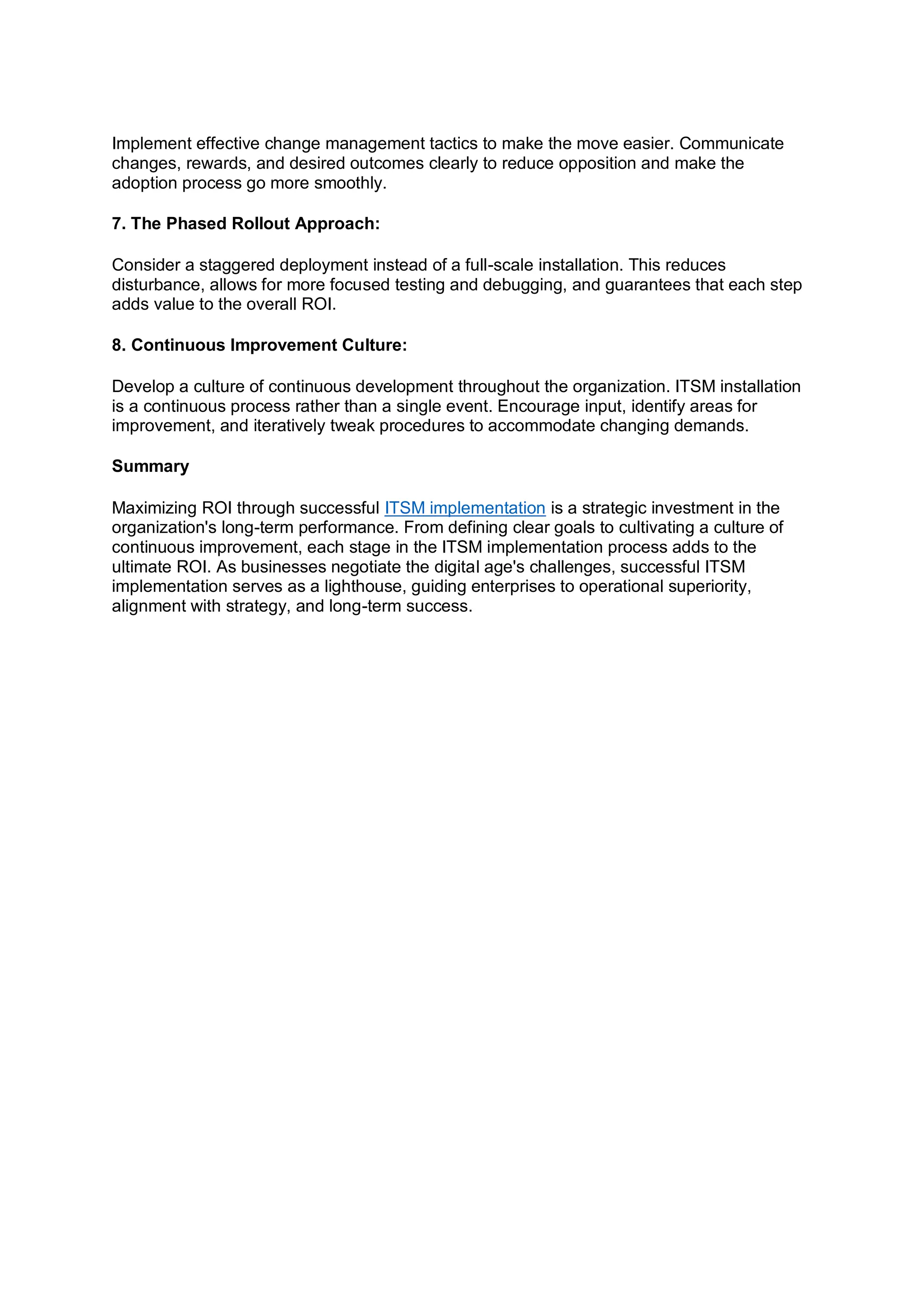 Implement effective change management tactics to make the move easier. Communicate
changes, rewards, and desired outcomes clearly to reduce opposition and make the
adoption process go more smoothly.
7. The Phased Rollout Approach:
Consider a staggered deployment instead of a full-scale installation. This reduces
disturbance, allows for more focused testing and debugging, and guarantees that each step
adds value to the overall ROI.
8. Continuous Improvement Culture:
Develop a culture of continuous development throughout the organization. ITSM installation
is a continuous process rather than a single event. Encourage input, identify areas for
improvement, and iteratively tweak procedures to accommodate changing demands.
Summary
Maximizing ROI through successful ITSM implementation is a strategic investment in the
organization's long-term performance. From defining clear goals to cultivating a culture of
continuous improvement, each stage in the ITSM implementation process adds to the
ultimate ROI. As businesses negotiate the digital age's challenges, successful ITSM
implementation serves as a lighthouse, guiding enterprises to operational superiority,
alignment with strategy, and long-term success.
 