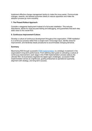 Implement effective change management tactics to make the move easier. Communicate
changes, rewards, and desired outcomes clearly to reduce opposition and make the
adoption process go more smoothly.
7. The Phased Rollout Approach:
Consider a staggered deployment instead of a full-scale installation. This reduces
disturbance, allows for more focused testing and debugging, and guarantees that each step
adds value to the overall ROI.
8. Continuous Improvement Culture:
Develop a culture of continuous development throughout the organization. ITSM installation
is a continuous process rather than a single event. Encourage input, identify areas for
improvement, and iteratively tweak procedures to accommodate changing demands.
Summary
Maximizing ROI through successful ITSM implementation is a strategic investment in the
organization's long-term performance. From defining clear goals to cultivating a culture of
continuous improvement, each stage in the ITSM implementation process adds to the
ultimate ROI. As businesses negotiate the digital age's challenges, successful ITSM
implementation serves as a lighthouse, guiding enterprises to operational superiority,
alignment with strategy, and long-term success.
 