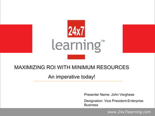 www.24x7learning.com MAXIMIZING ROI WITH MINIMUM RESOURCES An imperative today! Presenter Name: John Verghese Designation:...