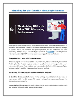 Maximizing ROI with Odoo ERP: Measuring Performance
In today's fast-paced business world, organizations need efficient and cost-effective solutions to
streamline their operations. Enterprise Resource Planning (ERP) systems like Odoo have emerged
as powerful tools to help businesses manage their processes, enhance productivity, and boost
profitability. But how can you ensure that your investment in Odoo ERP is delivering the best
return on investment (ROI)? The answer lies in measuring performance effectively.
Why Measure Odoo ERP Performance?
Before delving into how to measure Odoo ERP performance, let's understand why it's essential.
An ERP system like Odoo encompasses various modules, from inventory management to human
resources and finance. These modules are interrelated and affect multiple aspects of your
business, making it crucial to evaluate their performance regularly.
Measuring Odoo ERP performance serves several purposes:
1. Identifying Bottlenecks: Performance metrics can help pinpoint bottlenecks and areas of
improvement within your ERP system. This enables you to optimize processes and ensure that
your operations run smoothly.
2. Cost Optimization: By measuring performance, you can identify resource-intensive processes
and find ways to optimize them, leading to cost savings.
 