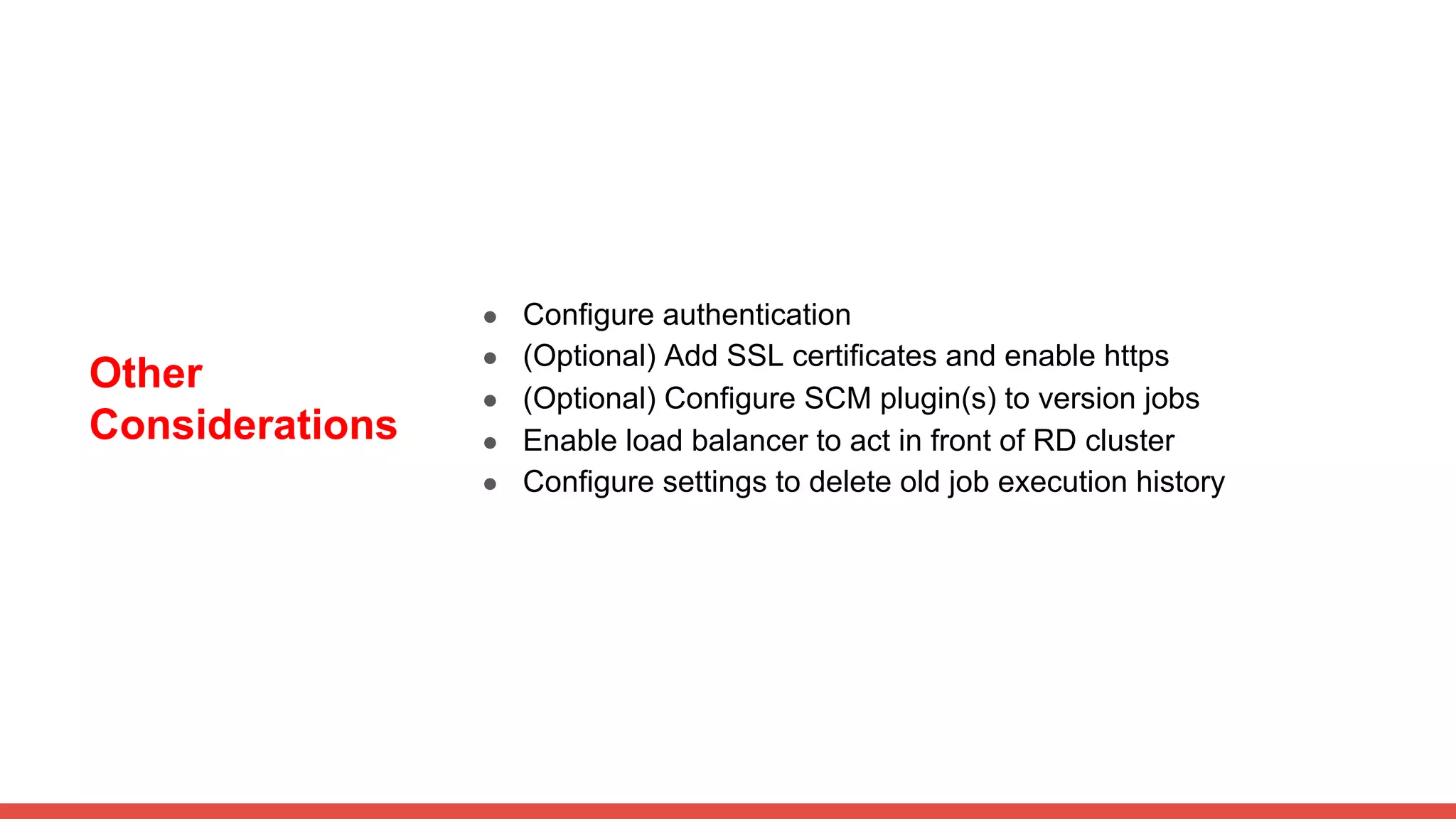 Other
Considerations
● Configure authentication
● (Optional) Add SSL certificates and enable https
● (Optional) Configure SCM plugin(s) to version jobs
● Enable load balancer to act in front of RD cluster
● Configure settings to delete old job execution history
 