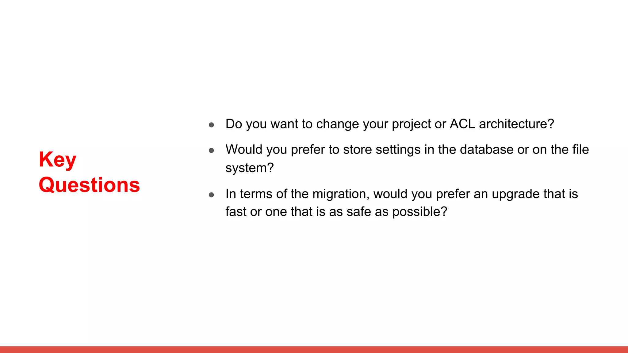 Key
Questions
● Do you want to change your project or ACL architecture?
● Would you prefer to store settings in the database or on the file
system?
● In terms of the migration, would you prefer an upgrade that is
fast or one that is as safe as possible?
 