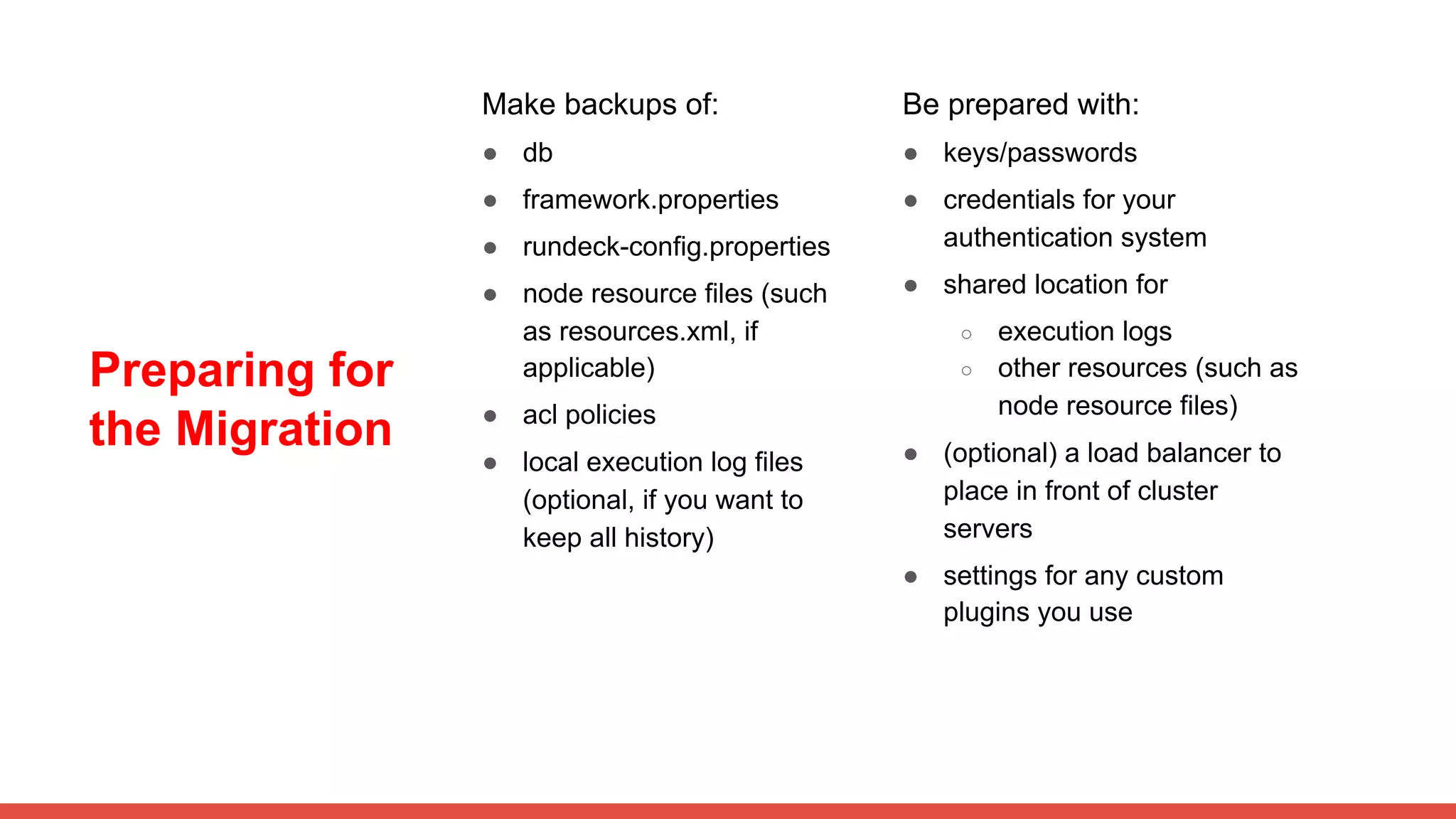 Preparing for
the Migration
Make backups of:
● db
● framework.properties
● rundeck-config.properties
● node resource files (such
as resources.xml, if
applicable)
● acl policies
● local execution log files
(optional, if you want to
keep all history)
Be prepared with:
● keys/passwords
● credentials for your
authentication system
● shared location for
○ execution logs
○ other resources (such as
node resource files)
● (optional) a load balancer to
place in front of cluster
servers
● settings for any custom
plugins you use
 