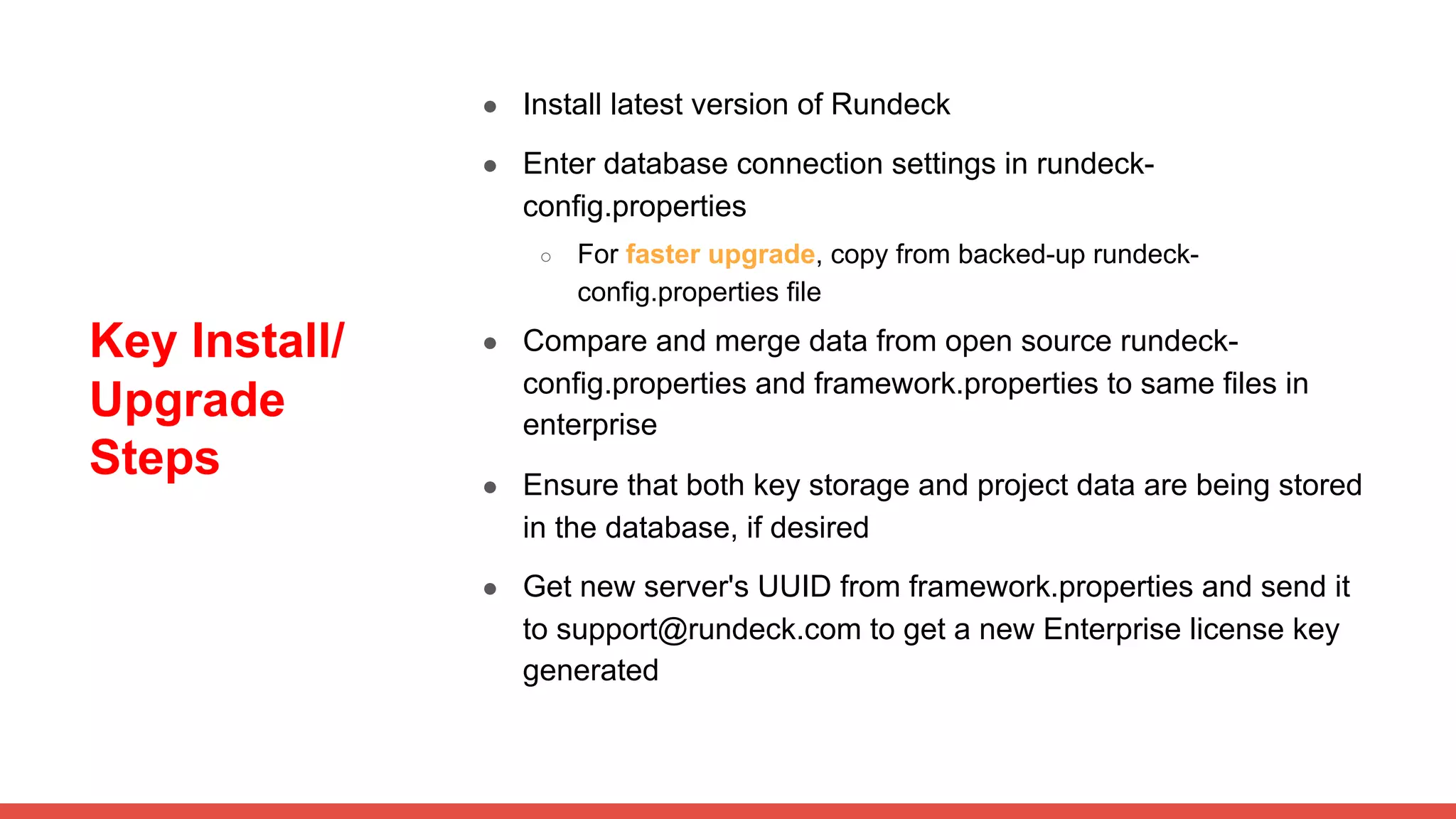 Key Install/
Upgrade
Steps
● Install latest version of Rundeck
● Enter database connection settings in rundeck-
config.properties
○ For faster upgrade, copy from backed-up rundeck-
config.properties file
● Compare and merge data from open source rundeck-
config.properties and framework.properties to same files in
enterprise
● Ensure that both key storage and project data are being stored
in the database, if desired
● Get new server's UUID from framework.properties and send it
to support@rundeck.com to get a new Enterprise license key
generated
 