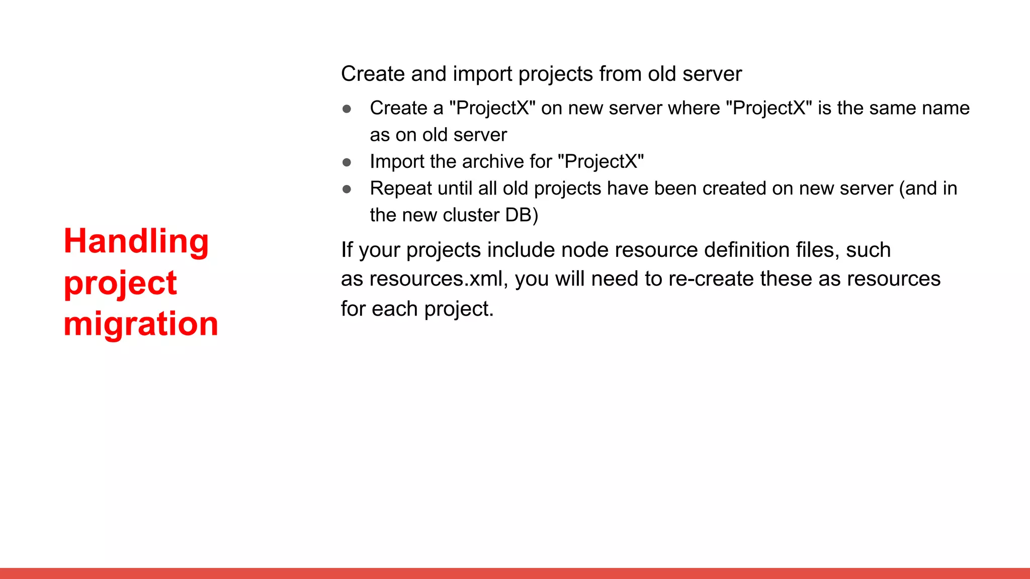 Handling
project
migration
Create and import projects from old server
● Create a "ProjectX" on new server where "ProjectX" is the same name
as on old server
● Import the archive for "ProjectX"
● Repeat until all old projects have been created on new server (and in
the new cluster DB)
If your projects include node resource definition files, such
as resources.xml, you will need to re-create these as resources
for each project.
 