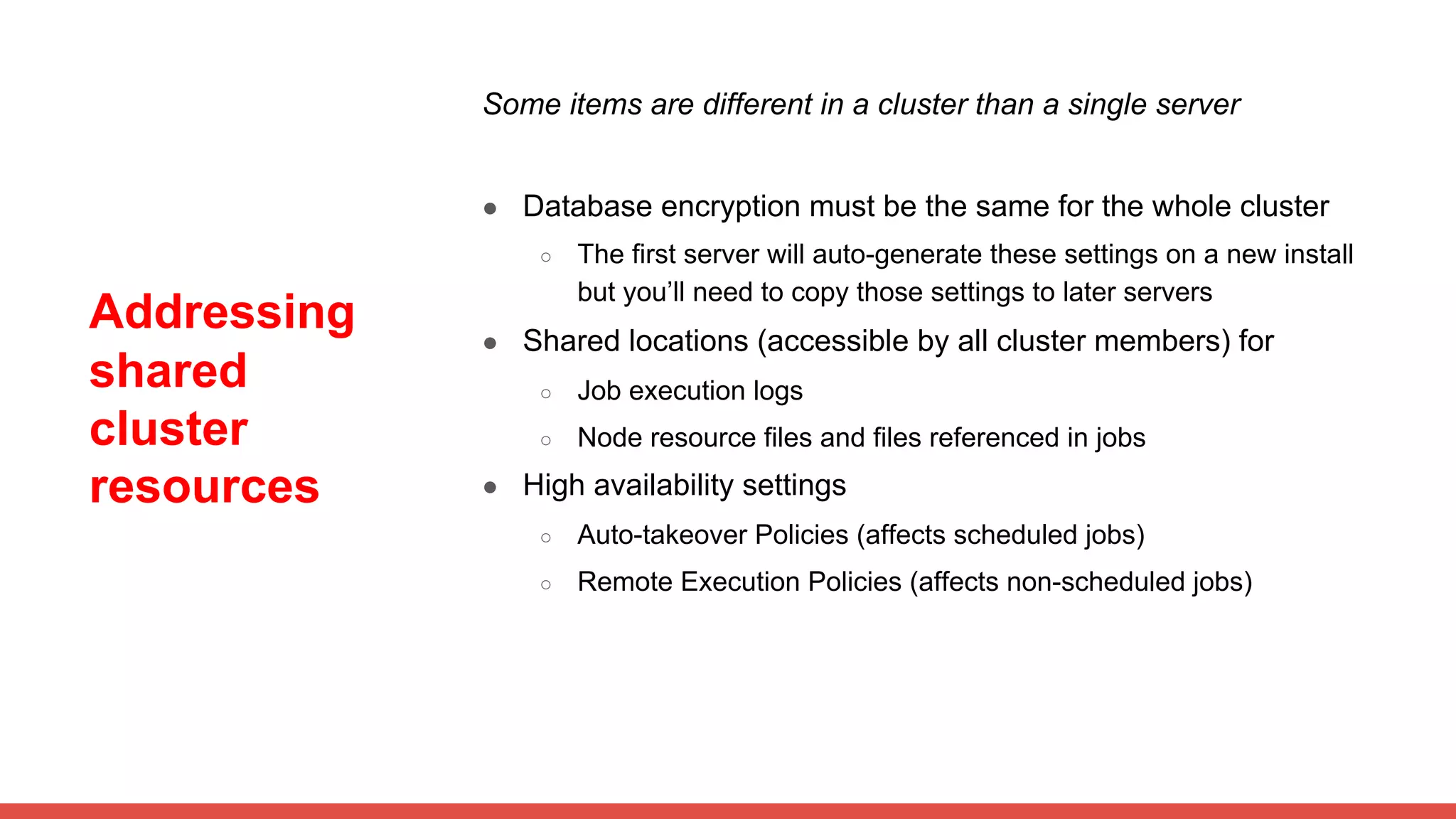 Addressing
shared
cluster
resources
Some items are different in a cluster than a single server
● Database encryption must be the same for the whole cluster
○ The first server will auto-generate these settings on a new install
but you’ll need to copy those settings to later servers
● Shared locations (accessible by all cluster members) for
○ Job execution logs
○ Node resource files and files referenced in jobs
● High availability settings
○ Auto-takeover Policies (affects scheduled jobs)
○ Remote Execution Policies (affects non-scheduled jobs)
 