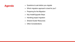 Agenda ● Questions to ask before you migrate
● Which migration approach is best for you?
● Preparing for the Migration
● Key Install/Upgrade Steps
● Handling project migration
● Shared Cluster Resources
● Other Considerations
 