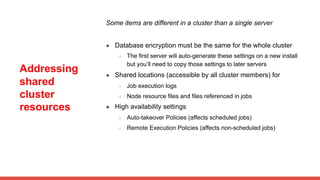 Addressing
shared
cluster
resources
Some items are different in a cluster than a single server
● Database encryption must be the same for the whole cluster
○ The first server will auto-generate these settings on a new install
but you’ll need to copy those settings to later servers
● Shared locations (accessible by all cluster members) for
○ Job execution logs
○ Node resource files and files referenced in jobs
● High availability settings
○ Auto-takeover Policies (affects scheduled jobs)
○ Remote Execution Policies (affects non-scheduled jobs)
 