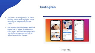 Instagram
• Around 1/3 of Instagram’s 2.35 billion
monthly active users engage in social
shopping on the platform (Source:
Tidio).
• Just imagine using Instagram, seeing a
prefect pair of shoes, directly adding
them to cart, and purchasing them with
your preferred payment method. All
without abandoning the app.
Source: Tidio
 