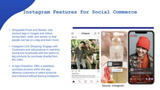Instagram Features for Social Commerce
• Shoppable Posts and Stories: Use
product tags in images and videos
across feed, reels, and stories so that
people can tap on a tag and learn more.
• Instagram Live Shopping: Engage with
Customers and sell products in real-time
during live broadcasts with the option to
tag products for purchase directly from
the video.
• In-App CheckOut: Offer a seamless
purchase process within the app,
allowing customers to select products
and checkout without leaving Instagram.
Source: Instagram
 