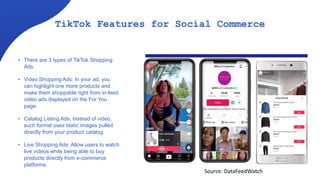 TikTok Features for Social Commerce
• There are 3 types of TikTok Shopping
Ads.
• Video Shopping Ads: In your ad, you
can highlight one more products and
make them shoppable right from in-feed
video ads displayed on the For You
page.
• Catalog Listing Ads: Instead of video,
such format uses static images pulled
directly from your product catalog.
• Live Shopping Ads: Allow users to watch
live videos while being able to buy
products directly from e-commerce
platforms.
Source: DataFeedWatch
 