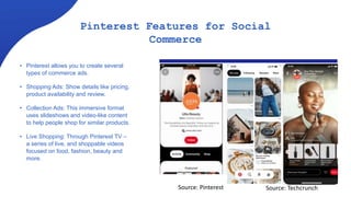 Pinterest Features for Social
Commerce
• Pinterest allows you to create several
types of commerce ads.
• Shopping Ads: Show details like pricing,
product availability and review.
• Collection Ads: This immersive format
uses slideshows and video-like content
to help people shop for similar products.
• Live Shopping: Through Pinterest TV –
a series of live, and shoppable videos
focused on food, fashion, beauty and
more.
Source: Pinterest Source: Techcrunch
 
