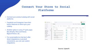 Connect Your Store to Social
Platforms
• Connect your product catalog with social
platforms.
• Facebook and Instagram have their
built-in features to direct sync your
catalog.
• Another option is using 3rd-party apps
like Shopify, Woo-commerce,
BigCommerce, etc…
• For social platforms that don’t offer
direct integrations or pre-built
connections, you can use custom
integrations.
Source: Upwork
 