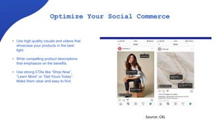 Optimize Your Social Commerce
• Use high quality visuals and videos that
showcase your products in the best
light.
• Write compelling product descriptions
that emphasize on the benefits.
• Use strong CTAs like “Shop Now”,
“Learn More” or “Get Yours Today”.
Make them clear and easy to find.
Source: CXL
 