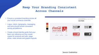 Keep Your Branding Consistent
Across Channels
• Ensure a consistent branding across all
your social commerce channels.
• Logos, colors, typography, messaging,
and tone should remain consistent
among all platforms.
• Create a brand identity guide that your
team can reference as they create
copies for products and ads, stage
photo, video shoots and graphic layouts.
Source: Codelattice
 