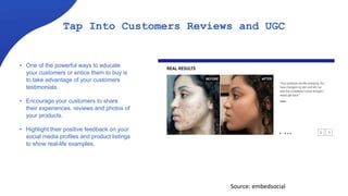 Tap Into Customers Reviews and UGC
• One of the powerful ways to educate
your customers or entice them to buy is
to take advantage of your customers
testimonials.
• Encourage your customers to share
their experiences, reviews and photos of
your products.
• Highlight their positive feedback on your
social media profiles and product listings
to show real-life examples.
Source: embedsocial
 