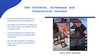 Use Contests, Giveaways and
Interactive Content
• Running contests and giveaways is a
powerful tactic to drive engagement.
• Encourage the audience to engage with
your post by liking, commenting, sharing
or tagging others.
• This also expands your content reach
and products through user-generated
interactions.
• You can offer discounts or freebies to
boost your customers enthusiasm for
participation.
Source: TikTok - @toofaced
 