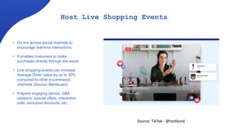 Host Live Shopping Events
• Go live across social channels to
encourage real-time interactions.
• It enables customers to make
purchases directly through the event.
• Live shopping events can increase
Average Order Value by up to 30%
compared to other e-commerce
channels (Source: Bambuser).
• Prepare engaging demos, Q&A
sessions, special offers, interactive
polls, exclusive discounts, etc…
Source: TikTok - @toofaced
 