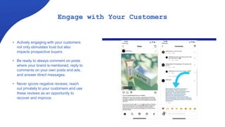 Engage with Your Customers
• Actively engaging with your customers
not only stimulates trust but also
impacts prospective buyers.
• Be ready to always comment on posts
where your brand is mentioned, reply to
comments on your own posts and ads,
and answer direct messages.
• Never ignore negative reviews; reach
out privately to your customers and use
these reviews as an opportunity to
recover and improve.
 