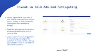 Invest in Paid Ads and Retargeting
• Beyond organic effort, if you want to
drive traffic to your online store, expand
product visibility, or boost conversions,
creating paid ads is an effective
strategy.
• Streamline ad creation and retargeting
across social platforms by syncing
customer data.
• Use an ecommerce marketing platform
to automatically retarget potential
customers on social, who have already
abandoned their carts or exclude those
who already purchased.
Source: VBOUT
 