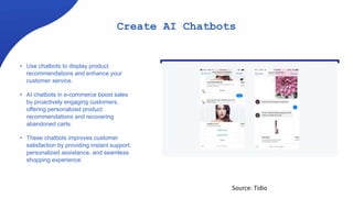 Create AI Chatbots
• Use chatbots to display product
recommendations and enhance your
customer service.
• AI chatbots in e-commerce boost sales
by proactively engaging customers,
offering personalized product
recommendations and recovering
abandoned carts.
• These chatbots improves customer
satisfaction by providing instant support,
personalized assistance, and seamless
shopping experience.
Source: Tidio
 