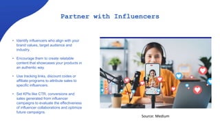 Partner with Influencers
• Identify influencers who align with your
brand values, target audience and
industry.
• Encourage them to create relatable
content that showcases your products in
an authentic way.
• Use tracking links, discount codes or
affiliate programs to attribute sales to
specific influencers.
• Set KPIs like CTR, conversions and
sales generated from influencer
campaigns to evaluate the effectiveness
of influencer collaborations and optimize
future campaigns.
Source: Medium
 