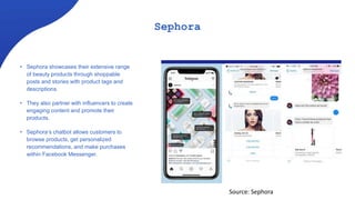 Sephora
• Sephora showcases their extensive range
of beauty products through shoppable
posts and stories with product tags and
descriptions.
• They also partner with influencers to create
engaging content and promote their
products.
• Sephora’s chatbot allows customers to
browse products, get personalized
recommendations, and make purchases
within Facebook Messenger.
Source: Sephora
 
