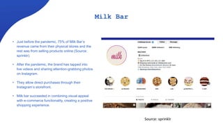 Milk Bar
• Just before the pandemic, 75% of Milk Bar’s
revenue came from their physical stores and the
rest was from selling products online (Source:
sprinklr).
• After the pandemic, the brand has tapped into
live videos and sharing attention-grabbing photos
on Instagram.
• They allow direct purchases through their
Instagram’s storefront.
• Milk bar succeeded in combining visual appeal
with e-commerce functionality, creating a positive
shopping experience.
Source: sprinklr
 