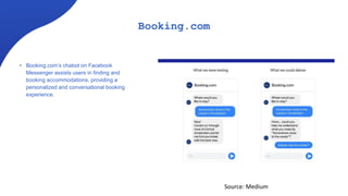 Booking.com
• Booking.com’s chabot on Facebook
Messenger assists users in finding and
booking accommodations, providing a
personalized and conversational booking
experience.
Source: Medium
 