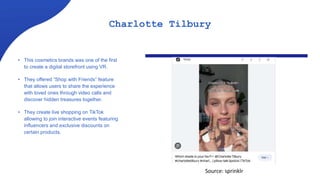 Charlotte Tilbury
• This cosmetics brands was one of the first
to create a digital storefront using VR.
• They offered “Shop with Friends” feature
that allows users to share the experience
with loved ones through video calls and
discover hidden treasures together.
• They create live shopping on TikTok
allowing to join interactive events featuring
influencers and exclusive discounts on
certain products.
Source: sprinklr
 